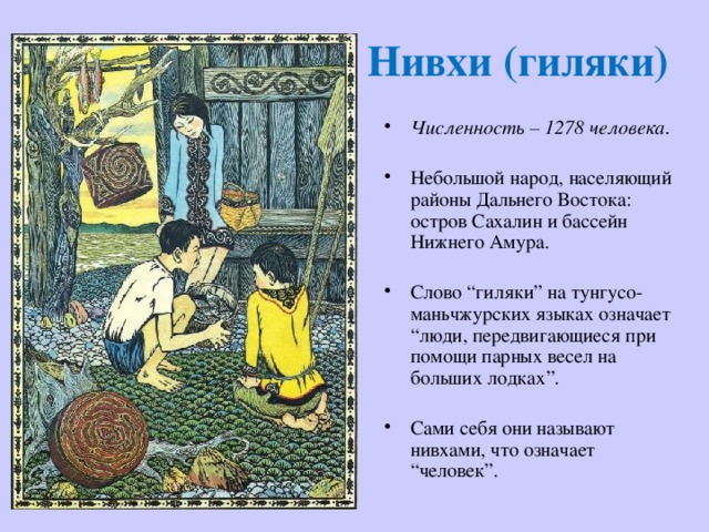 Нивхи (гиляки) Численность – 1278 человека. Небольшой народ, населяющий районы Дальнего Востока: остров Сахалин и бассейн Нижнего Амура. Слово “гиляки” на тунгусо-маньчжурских языках означает “люди, передвигающиеся при помощи парных весел на больших лодках”. Сами себя они называют нивхами, что означает “человек”. 
