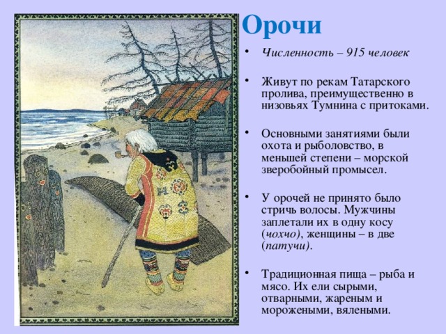 Орочи Численность – 915 человек Живут по рекам Татарского пролива, преимущественно в низовьях Тумнина с притоками. Основными занятиями были охота и рыболовство, в меньшей степени – морской зверобойный промысел. У орочей не принято было стричь волосы. Мужчины заплетали их в одну косу ( чохчо) , женщины – в две ( патучи) . Традиционная пища – рыба и мясо. Их ели сырыми, отварными, жареным и морожеными, вялеными. 