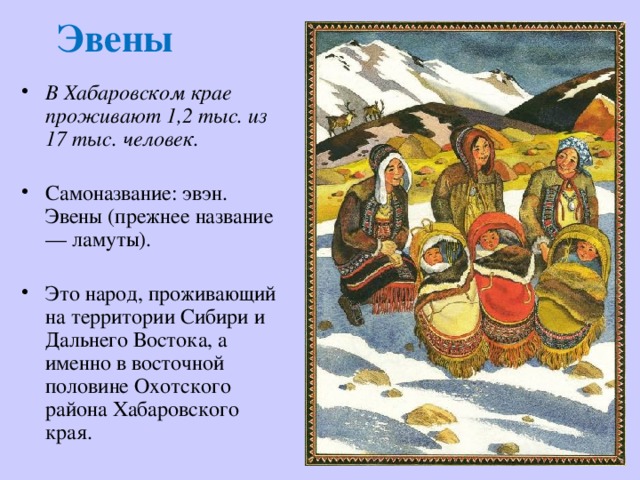 Эвены В Хабаровском крае проживают 1,2 тыс. из 17 тыс. человек.  Самоназвание: эвэн.  Эвены (прежнее название — ламуты). Это народ, проживающий на территории Сибири и Дальнего Востока, а именно в восточной половине Охотского района Хабаровского края. 