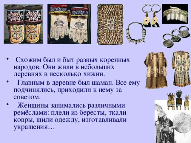 Схожим был и быт разных коренных народов. Они жили в небольших деревнях в несколько хижин.  Главным в деревне был шаман. Все ему подчинялись, приходили к нему за советом.  Женщины занимались различными ремёслами: плели из бересты, ткали ковры, шили одежду, изготавливали украшения… 