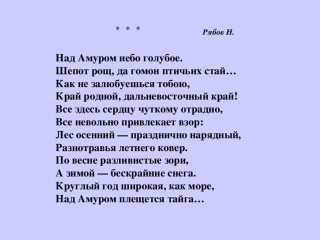 * * *   Над Амуром небо голубое.  Шепот рощ, да гомон птичьих стай…  Как не залюбуешься тобою, Край родной, дальневосточный край!  Все здесь сердцу чуткому отрадно,  Все невольно привлекает взор:  Лес осенний — празднично нарядный,  Разнотравья летнего ковер.  По весне разливистые зори,  А зимой — бескрайние снега.  Круглый год широкая, как море,  Над Амуром плещется тайга…   Рябов Н. 