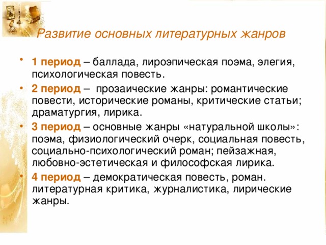 Развитие основных литературных жанров  1 период – баллада, лироэпическая поэма, элегия,  психологическая повесть. 2 период – прозаические жанры: романтические повести, исторические романы, критические статьи; драматургия, лирика. 3 период – основные жанры «натуральной школы»: поэма, физиологический очерк, социальная повесть, социально-психологический роман; пейзажная, любовно-эстетическая и философская лирика. 4 период – демократическая повесть, роман. литературная критика, журналистика, лирические жанры. 