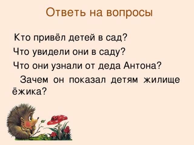 Ответь на вопросы  Кто привёл детей в сад?  Что увидели они в саду?  Что они узнали от деда Антона?  Зачем он показал детям жилище ёжика? 