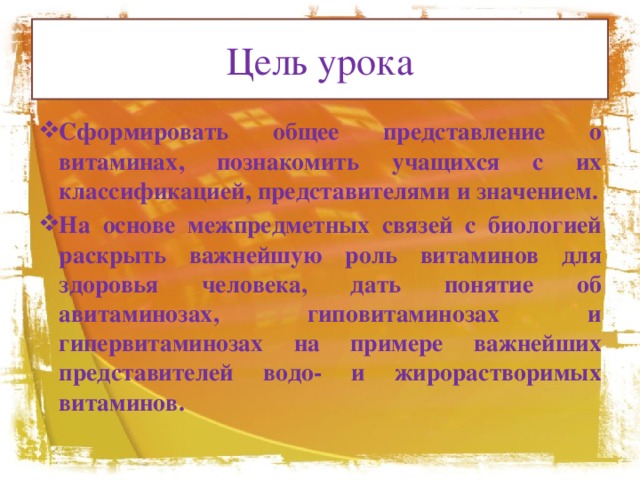 Цель урока Сформировать общее представление о витаминах, познакомить учащихся с их классификацией, представителями и значением. На основе межпредметных связей с биологией раскрыть важнейшую роль витаминов для здоровья человека, дать понятие об авитаминозах, гиповитаминозах и гипервитаминозах на примере важнейших представителей водо- и жирорастворимых витаминов. 