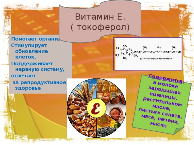 Витамин Е. ( токоферол) Содержится : в молоке зародышах пшеницы, растительном масле, листьях салата,  мясе, печени, масле Помогает организму Стимулирует обновление клеток, Поддерживает нервную систему, отвечает  за репродуктивное здоровье 