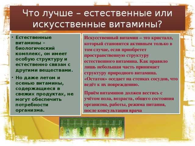 Что лучше – естественные или искусственные витамины? Искусственный витамин – это кристалл, который становится активным только в том случае, если приобретет пространственную структуру естественного витамина. Как правило лишь небольшая часть принимает структуру природного витамина. «Остаток» оседает на стенках сосудов, что ведёт к их повреждению. Приём витаминов должен вестись с учётом пола, возраста, общего состояния организма, работы, режима питания, после консультации врача Естественные витамины – биологический комплекс, он имеет особую структуру и естественно связан с другими веществами. Но даже летом и осенью витамины, содержащиеся в свежих продуктах, не могут обеспечить потребности организма. 