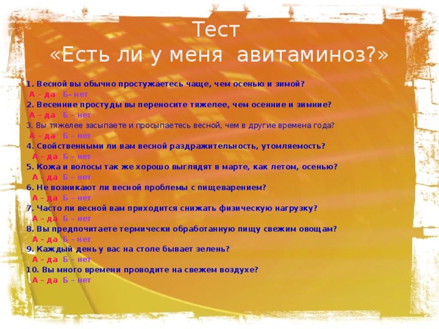 Тест  «Есть ли у меня авитаминоз?» 1. Весной вы обычно простужаетесь чаще, чем осенью и зимой?  А – да  Б- нет 2. Весенние простуды вы переносите тяжелее, чем осенние и зимние?  А – да Б – нет 3. Вы тяжелее засыпаете и просыпаетесь весной, чем в другие времена года?  А – да Б – нет 4. Свойственными ли вам весной раздражительность, утомляемость?   А – да  Б – нет 5. Кожа и волосы так же хорошо выглядят в марте, как летом, осенью?   А – да  Б – нет 6. Не возникают ли весной проблемы с пищеварением?   А – да  Б – нет 7. Часто ли весной вам приходится снижать физическую нагрузку?   А – да  Б – нет 8. Вы предпочитаете термически обработанную пищу свежим овощам?   А – да  Б – нет 9. Каждый день у вас на столе бывает зелень?   А – да  Б – нет 10. Вы много времени проводите на свежем воздухе?   А – да  Б – нет 