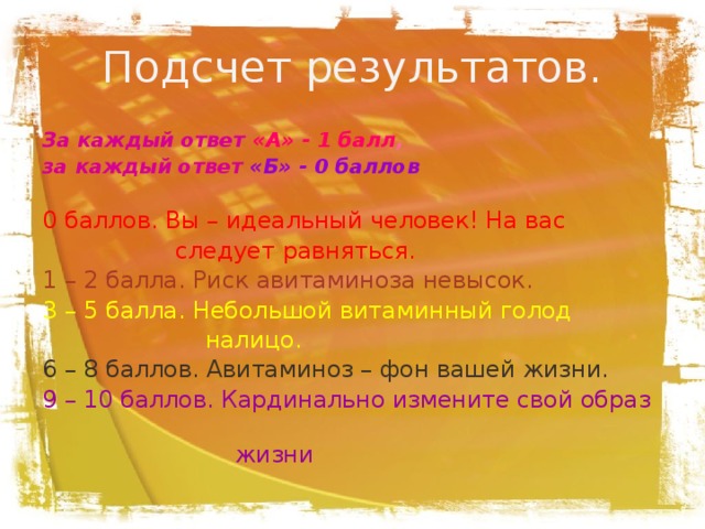 Подсчет результатов. За каждый ответ  «А» - 1 балл , за каждый ответ  «Б» - 0 баллов  0 баллов. Вы – идеальный человек! На вас  следует равняться. 1 – 2 балла. Риск авитаминоза невысок. 3 – 5 балла. Небольшой витаминный голод  налицо. 6 – 8 баллов. Авитаминоз – фон вашей жизни. 9 – 10 баллов. Кардинально измените свой образ  жизни 