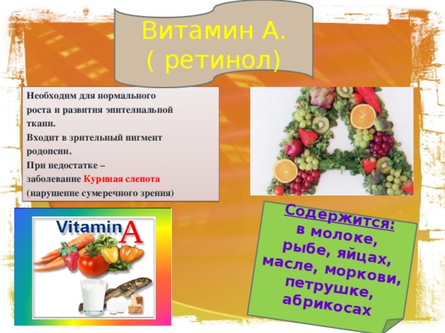 Витамин А. ( ретинол) Содержится: в молоке,  рыбе, яйцах, масле, моркови, петрушке, абрикосах Необходим для нормального роста и развития эпителиальной ткани. Входит в зрительный пигмент родопсин. При недостатке – заболевание Куриная слепота (нарушение сумеречного зрения) 