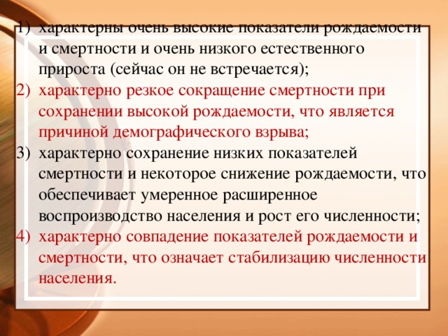 характерны очень высокие показатели рождаемости и смертности и очень низкого естественного прироста (сейчас он не встречается); характерно резкое сокращение смертности при сохранении высокой рождаемости, что является причиной демографического взрыва; характерно сохранение низких показателей смертности и некоторое снижение рождаемости, что обеспечивает умеренное расширенное воспроизводство населения и рост его численности; характерно совпадение показателей рождаемости и смертности, что означает стабилизацию численности населения.