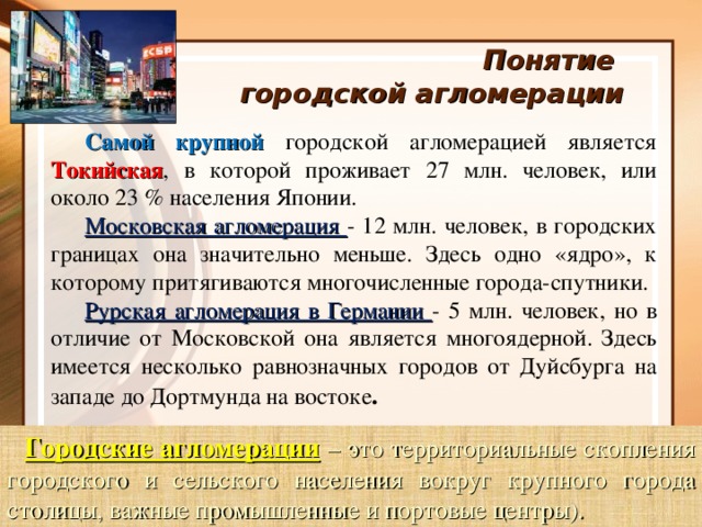 Понятие  городской агломерации Самой крупной городской агломерацией является Токийская , в которой проживает 27 млн. человек, или около 23 % населения Японии. Московская агломерация - 12 млн. человек, в городских границах она значительно меньше. Здесь одно «ядро», к которому притягиваются многочисленные города-спутники. Рурская агломерация в Германии - 5 млн. человек, но в отличие от Московской она является многоядерной. Здесь имеется несколько равнозначных городов от Дуйсбурга на западе до Дортмунда на востоке . Городские агломерации  – это территориальные скопления городского и сельского населения вокруг крупного города столицы, важные промышленные и портовые центры).