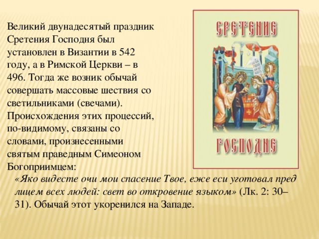 Великий двунадесятый праздник Сретения Господня был установлен в Византии в 542 году, а в Римской Церкви – в 496. Тогда же возник обычай совершать массовые шествия со светильниками (свечами). Происхождения этих процессий, по-видимому, связаны со словами, произнесенными святым праведным Симеоном Богоприимцем: «Яко видесте очи мои спасение Твое, еже еси уготовал пред лицем всех людей: свет во откровение языком» (Лк. 2: 30–31). Обычай этот укоренился на Западе. 