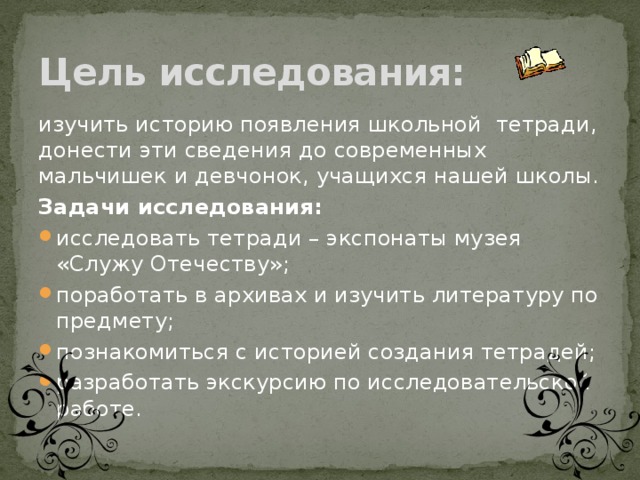 Цель исследования: изучить историю появления школьной тетради, донести эти сведения до современных мальчишек и девчонок, учащихся нашей школы. Задачи исследования: исследовать тетради – экспонаты музея «Служу Отечеству»; поработать в архивах и изучить литературу по предмету; познакомиться с историей создания тетрадей; разработать экскурсию по исследовательской работе.  
