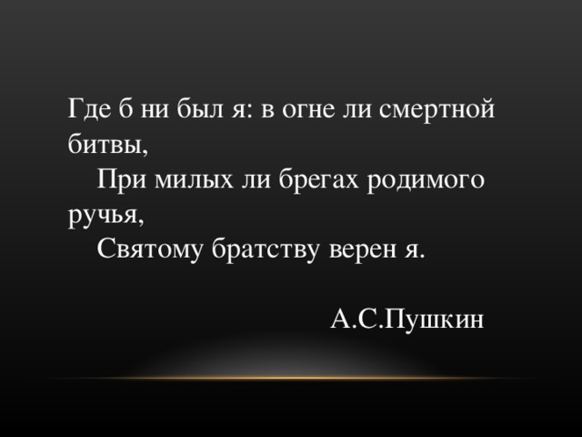 Где б ни был я: в огне ли смертной битвы,       При милых ли брегах родимого ручья,       Святому братству верен я.  А.С.Пушкин  