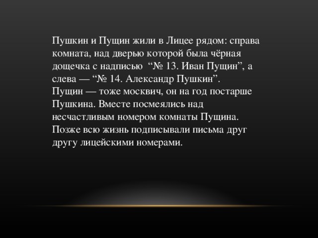 Пушкин и Пущин жили в Лицее рядом: справа комната, над дверью которой была чёрная дощечка с надписью  “№ 13. Иван Пущин”, а слева — “№ 14. Александр Пушкин”. Пущин — тоже москвич, он на год постарше Пушкина. Вместе посмеялись над несчастливым номером комнаты Пущина. Позже всю жизнь подписывали письма друг другу лицейскими номерами. 