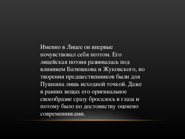Именно в Лицее он впервые почувствовал себя поэтом. Его лицейская поэзия развивалась под влиянием Батюшкова и Жуковского, но творения предшественников были для Пушкина лишь исходной точкой. Даже в ранних вещах его оригинальное своеобразие сразу бросалось в глаза и потому было по достоинству оценено современниками. 