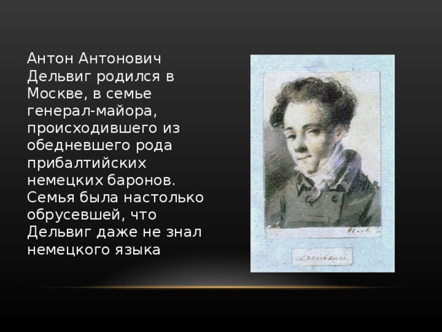 Антон Антонович Дельвиг родился в Москве, в семье генерал-майора, происходившего из обедневшего рода прибалтийских немецких баронов. Семья была настолько обрусевшей, что Дельвиг даже не знал немецкого языка 