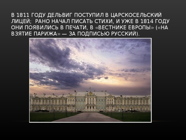 В 1811 ГОДУ ДЕЛЬВИГ ПОСТУПИЛ В ЦАРСКОСЕЛЬСКИЙ ЛИЦЕЙ; РАНО НАЧАЛ ПИСАТЬ СТИХИ, И УЖЕ В 1814 ГОДУ ОНИ ПОЯВИЛИСЬ В ПЕЧАТИ, В «ВЕСТНИКЕ ЕВРОПЫ» («НА ВЗЯТИЕ ПАРИЖА» — ЗА ПОДПИСЬЮ РУССКИЙ).   
