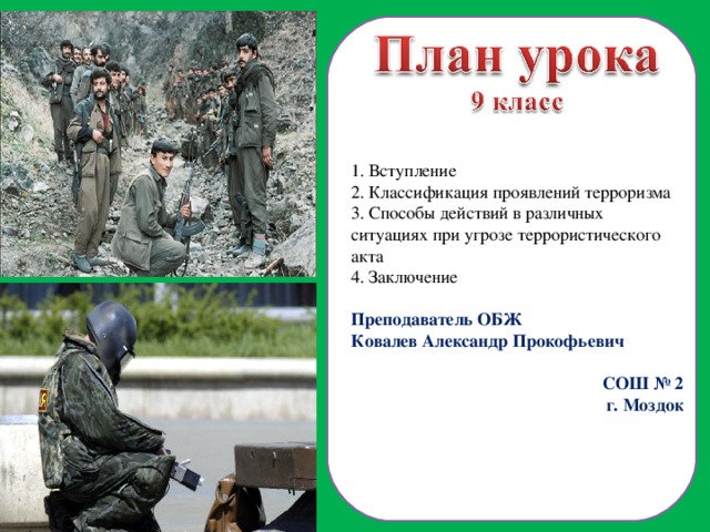  Вступление  Классификация проявлений терроризма  Способы действий в различных ситуациях при угрозе террористического акта 4. Заключение Преподаватель ОБЖ Ковалев Александр Прокофьевич СОШ № 2 г. Моздок  