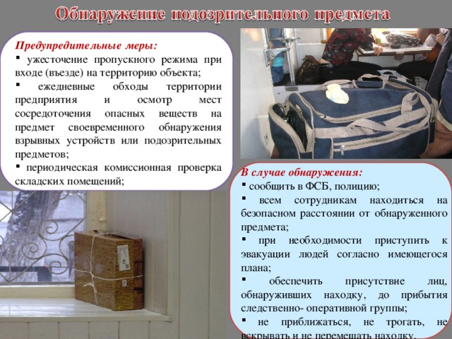 Предупредительные меры:  ужесточение пропускного режима при входе (въезде) на территорию объекта;  ежедневные обходы территории предприятия и осмотр мест сосредоточения опасных веществ на предмет своевременного обнаружения взрывных устройств или подозрительных предметов;  периодическая комиссионная проверка складских помещений; В случае обнаружения:  сообщить в ФСБ, полицию;  всем сотрудникам находиться на безопасном расстоянии от обнаруженного предмета;  при необходимости приступить к эвакуации людей согласно имеющегося плана;  обеспечить присутствие лиц, обнаруживших находку, до прибытия следственно- оперативной группы;  не приближаться, не трогать, не вскрывать и не перемещать находку. 