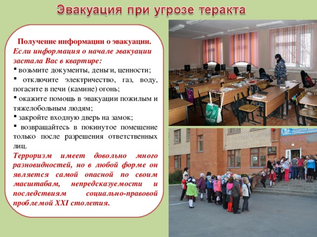 Получение информации о эвакуации. Если информация о начале эвакуации застала Вас в квартире:  возьмите документы, деньги, ценности;  отключите электричество, газ, воду, погасите в печи (камине) огонь;  окажите помощь в эвакуации пожилым и тяжелобольным людям;  закройте входную дверь на замок;  возвращайтесь в покинутое помещение только после разрешения ответственных лиц. Терроризм имеет довольно много разновидностей, но в любой форме он является самой опасной по своим масштабам, непредсказуемости и последствиям социально-правовой проблемой XXI столетия. 