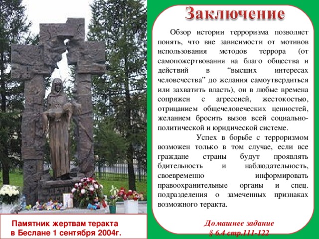 Обзор истории терроризма позволяет понять, что вне зависимости от мотивов использования методов террора (от самопожертвования на благо общества и действий в “высших интересах человечества” до желания самоутвердиться или захватить власть), он в любые времена сопряжен с агрессией, жестокостью, отрицанием общечеловеческих ценностей, желанием бросить вызов всей социально-политической и юридической системе.  Успех в борьбе с терроризмом возможен только в том случае, если все граждане страны будут проявлять бдительность и наблюдательность, своевременно информировать правоохранительные органы и спец. подразделения о замеченных признаках возможного теракта. Домашнее задание § 6.4 стр.111-122  Памятник жертвам теракта в Беслане 1 сентября 2004г.  