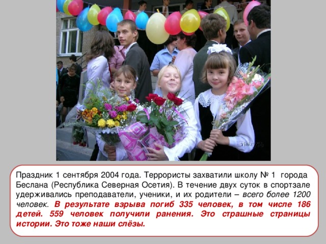 Праздник 1 сентября 2004 года. Террористы захватили школу № 1 города Беслана (Республика Северная Осетия). В течение двух суток в спортзале удерживались преподаватели, ученики, и их родители – всего более 1200 человек. В результате взрыва погиб 335 человек, в том числе 186 детей. 559 человек получили ранения. Это страшные страницы истории. Это тоже наши слёзы. 