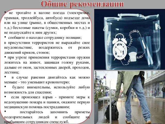  не трогайте в вагоне поезда (электрички, трамвая, троллейбуса, автобуса) подъезде дома или на улице (рынке, в общественных местах и т.д.) бесхозные пакеты (сумки, коробки и т.д.) и не подпускайте к ним других;  сообщите о находке сотруднику полиции; в присутствии террористов не выражайте свое неудовольствие, воздержитесь от резких движений криков, стонов;  при угрозе применения террористами оружия ложитесь на живот, защищая голову руками, дальше от окон, застекленных дверей, проходов, лестниц;  в случае ранения двигайтесь как можно меньше - это уменьшит кровопотерю;  будьте внимательны, используйте любую возможность для спасения;  если произошел взрыв - примите меры к недопущению пожара и паники, окажите первую медицинскую помощь пострадавшим;  постарайтесь запомнить приметы подозрительных людей и сообщите их прибывшим сотрудникам спецслужб. 