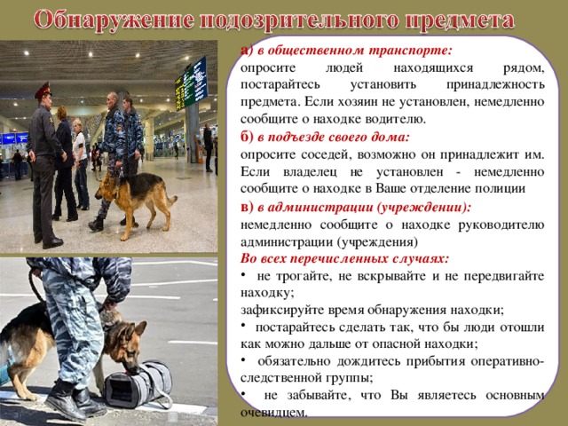 а ) в общественном транспорте: опросите людей находящихся рядом, постарайтесь установить принадлежность предмета. Если хозяин не установлен, немедленно сообщите о находке водителю. б) в подъезде своего дома: опросите соседей, возможно он принадлежит им. Если владелец не установлен - немедленно сообщите о находке в Ваше отделение полиции в) в администрации (учреждении): немедленно сообщите о находке руководителю администрации (учреждения) Во всех перечисленных случаях:  не трогайте, не вскрывайте и не передвигайте находку; зафиксируйте время обнаружения находки;  постарайтесь сделать так, что бы люди отошли как можно дальше от опасной находки;  обязательно дождитесь прибытия оперативно-следственной группы;  не забывайте, что Вы являетесь основным очевидцем.  