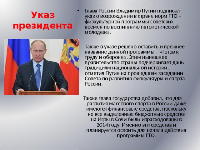 Указ президента Глава России Владимир Путин подписал указ о возрождении в стране норм ГТО – физкультурной программы советских времен по воспитанию патриотической молодежи.  Также в указе решено оставить и прежнее название данной программы – «Готов к труду и обороне». Этим нынешнее правительство страны подчеркивает дань традициям национальной истории, отметил Путин на прошедшем заседании Совета по развитию физкультуры и спорта России.  Также глава государства добавил, что для развития массового спорта в России даже имеются финансовые средства, поскольку не все выделенные бюджетные средства на Игры в Сочи были израсходованы в 2014 году. Именно эти средства и планируется освоить для начала действия программы ГТО. 