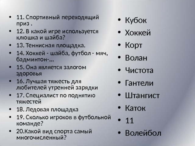 11. Спортивный переходящий приз . 12. В какой игре используется клюшка и шайба? 13. Теннисная площадка. 14. Хоккей - шайба, футбол - мяч, бадминтон-... 15. Она является залогом здоровья 16. Лучшая тяжесть для любителей утренней зарядки 17. Специалист по поднятию тяжестей 18. Ледовая площадка 19. Сколько игроков в футбольной команде? 20.Какой вид спорта самый многочисленный? Кубок Хоккей Корт Волан Чистота Гантели Штангист Каток 11 Волейбол 