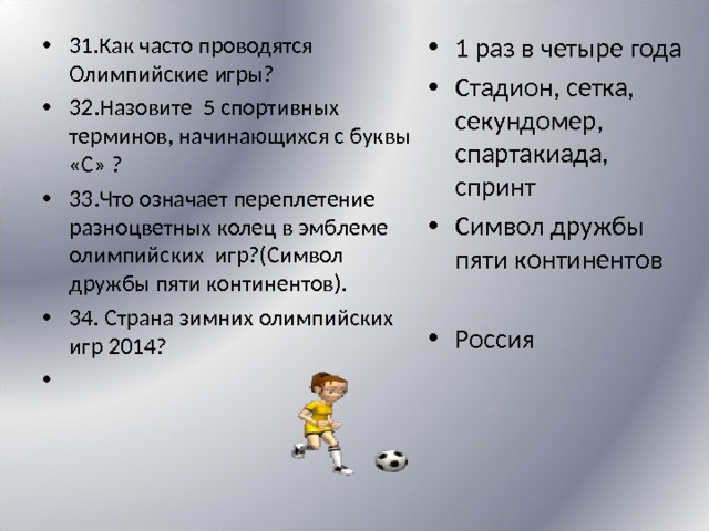 31.Как часто проводятся Олимпийские игры? 32.Назовите 5 спортивных терминов, начинающихся с буквы «С» ? 33.Что означает переплетение разноцветных колец в эмблеме олимпийских игр?(Символ дружбы пяти континентов). 34. Страна зимних олимпийских игр 2014?     1 раз в четыре года Стадион, сетка, секундомер, спартакиада, спринт Символ дружбы пяти континентов  Россия 