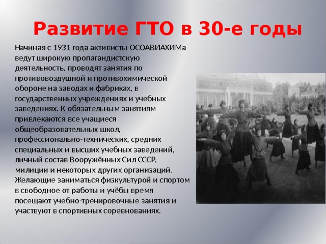 Развитие ГТО в 30-е годы   Начиная с 1931 года активисты ОСОАВИАХИМа ведут широкую пропагандистскую деятельность, проводят занятия по противовоздушной и противохимической обороне на заводах и фабриках, в государственных учреждениях и учебных заведениях. К обязательным занятиям привлекаются все учащиеся общеобразовательных школ, профессионально-технических, средних специальных и высших учебных заведений, личный состав Вооружённых Сил СССР, милиции и некоторых других организаций. Желающие заниматься физкультурой и спортом в свободное от работы и учёбы время посещают учебно-тренировочные занятия и участвуют в спортивных соревнованиях. 