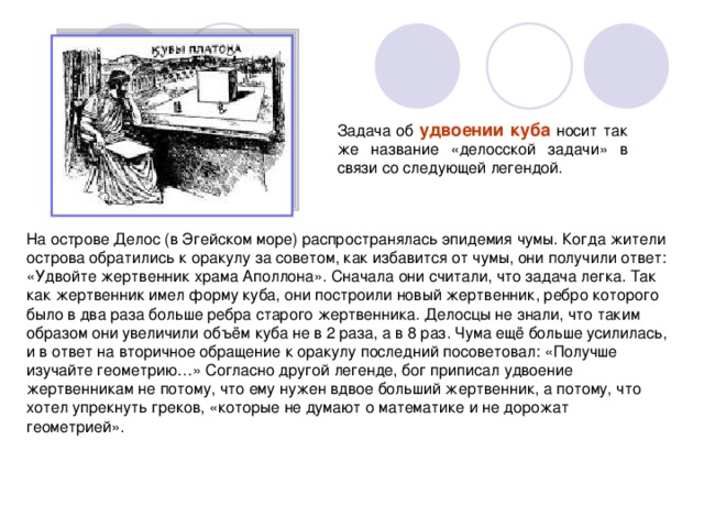 удвоении куба На острове Делос (в Эгейском море) распространялась эпидемия чумы. Когда жители острова обратились к оракулу за советом, как избавится от чумы, они получили ответ: «Удвойте жертвенник храма Аполлона». Сначала они считали, что задача легка. Так как жертвенник имел форму куба, они построили новый жертвенник, ребро которого было в два раза больше ребра старого жертвенника. Делосцы не знали, что таким образом они увеличили объём куба не в 2 раза, а в 8 раз. Чума ещё больше усилилась, и в ответ на вторичное обращение к оракулу последний посоветовал: «Получше изучайте геометрию…» Согласно другой легенде, бог приписал удвоение жертвенникам не потому, что ему нужен вдвое больший жертвенник, а потому, что хотел упрекнуть греков, «которые не думают о математике и не дорожат геометрией». 