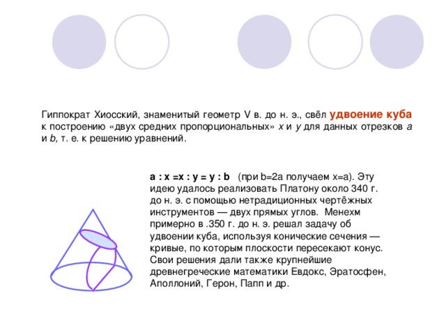 Гиппократ Хиосский, знаменитый геометр V в. до н. э., свёл удвоение куба к построению «двух средних пропорциональных» х и у для данных отрезков а и b, т. е. к решению уравнений . a : x =x : y = y : b  ( при b=2a получаем x=a). Эту идею удалось реализовать Платону около 340 г. до н. э. с помощью нетрадиционных чертёжных инструментов — двух прямых углов. Менехм примерно в .350 г. до н. э. решал задачу об удвоении куба, используя конические сечения — кривые, по которым плоскости пересекают конус. Свои решения дали также крупнейшие древнегреческие математики Евдокс, Эратосфен, Аполлоний, Герон, Папп и др. 