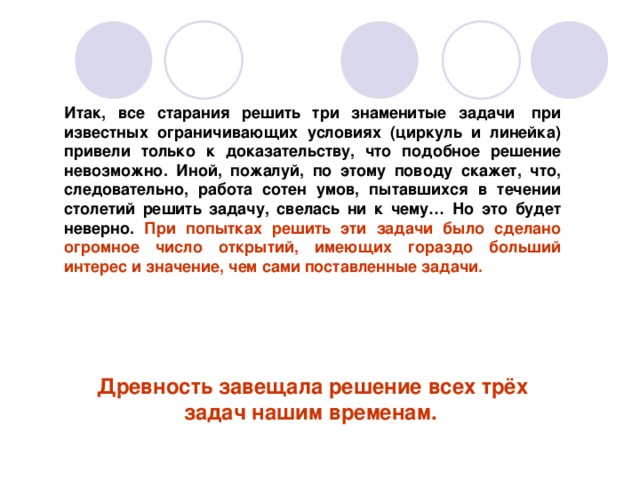 Итак, все старания решить три знаменитые задачи  при известных ограничивающих условиях (циркуль и линейка) привели только к доказательству, что подобное решение невозможно. Иной, пожалуй, по этому поводу скажет, что, следовательно, работа сотен умов, пытавшихся в течении столетий решить задачу, свелась ни к чему… Но это будет неверно. При попытках решить эти задачи было сделано огромное число открытий, имеющих гораздо больший интерес и значение, чем сами поставленные задачи.     Древность завещала решение всех трёх задач нашим временам.   