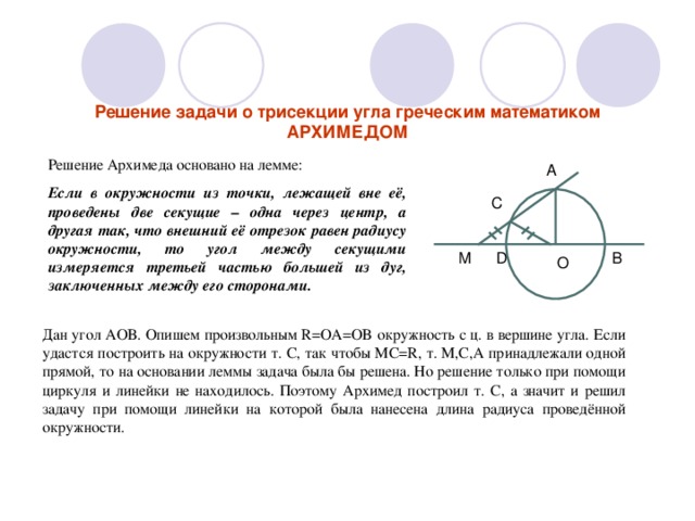 Решение задачи о трисекции угла греческим математиком АРХИМЕДОМ Решение Архимеда основано на лемме: Если в окружности из точки, лежащей вне её, проведены две секущие – одна через центр, а другая так, что внешний её отрезок равен радиусу окружности, то угол между секущими измеряется третьей частью большей из дуг, заключенных между его сторонами. A C M D B O Дан угол АОВ. Опишем произвольным R=OA=OB окружность с ц. в вершине угла. Если удастся построить на окружности т. С, так чтобы MC=R , т. M,C,A принадлежали одной прямой, то на основании леммы задача была бы решена. Но решение только при помощи циркуля и линейки не находилось. Поэтому Архимед построил т. С, а значит и решил задачу при помощи линейки на которой была нанесена длина радиуса проведённой окружности. 