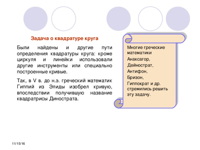 Задача о квадратуре круга Были найдены и другие пути определения квадратуры круга: кроме циркуля и линейки использовали другие инструменты или специально построенные кривые. Так, в V в. до н.э. греческий математик Гиппий из Элиды изобрел кривую, впоследствии получившую название квадратрисы Динострата. Многие греческие математики Анаксагор, Дейнострат, Антифон, Бризон, Гиппократ и др. стремились решить эту задачу. 11/15/16 