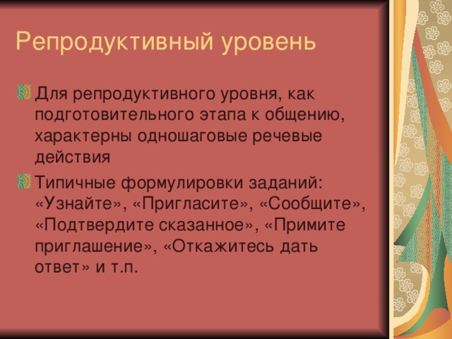Для репродуктивного уровня, как подготовительного этапа к общению, характерны одношаговые речевые действия Типичные формулировки заданий: «Узнайте», «Пригласите», «Сообщите», «Подтвердите сказанное», «Примите приглашение», «Откажитесь дать ответ» и т.п. 