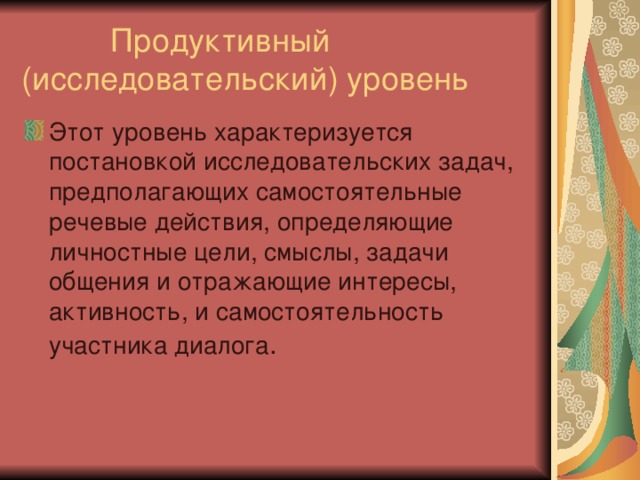  Продуктивный (исследовательский) уровень Этот уровень характеризуется постановкой исследовательских задач, предполагающих самостоятельные речевые действия, определяющие личностные цели, смыслы, задачи общения и отражающие интересы, активность, и самостоятельность участника диалога 