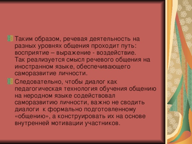 Таким образом, речевая деятельность на разных уровнях общения проходит путь: восприятие – выражение - воздействие. Так реализуется смысл речевого общения на иностранном языке, обеспечивающего саморазвитие личности. Следовательно, чтобы диалог как педагогическая технология обучения общению на неродном языке содействовал саморазвитию личности, важно не сводить диалоги к формально подготовленному «общению», а конструировать их на основе внутренней мотивации участников. 