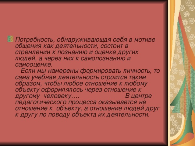 Потребность, обнаруживающая себя в мотиве общения как деятельности, состоит в стремлении к познанию и оценке других людей, а через них к самопознанию и самооценке. Если мы намерены формировать личность, то сама учебная деятельность строится таким образом, чтобы любое отношение к любому объекту оформлялось через отношение к другому человеку…. В центре педагогического процесса оказывается не отношение к объекту, а отношение людей друг к другу по поводу объекта их деятельности . 