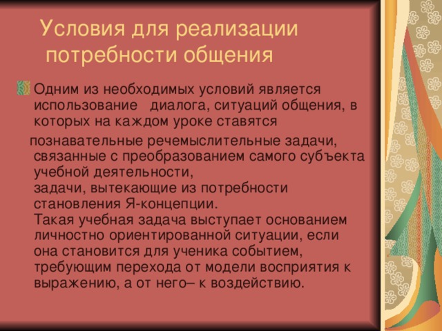  Условия для реализации потребности общения Одним из необходимых условий является использование диалога, ситуаций общения, в которых на каждом уроке ставятся  познавательные речемыслительные задачи, связанные с преобразованием самого субъекта учебной деятельности, задачи, вытекающие из потребности становления Я-концепции. Такая учебная задача выступает основанием личностно ориентированной ситуации, если она становится для ученика событием, требующим перехода от модели восприятия к выражению, а от него– к воздействию. 