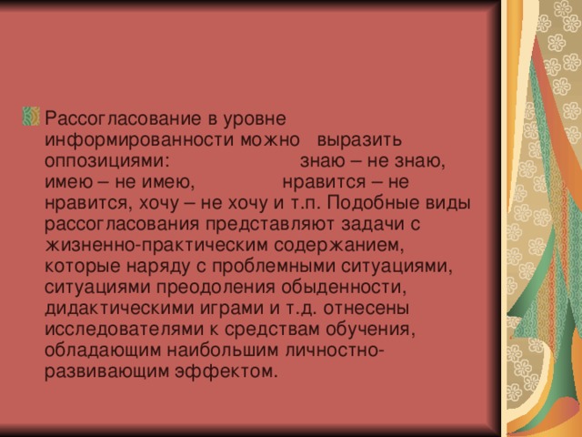 Рассогласование в уровне информированности можно выразить оппозициями: знаю – не знаю, имею – не имею, нравится – не нравится, хочу – не хочу и т.п. Подобные виды рассогласования представляют задачи с жизненно-практическим содержанием, которые наряду с проблемными ситуациями, ситуациями преодоления обыденности, дидактическими играми и т.д. отнесены исследователями к средствам обучения, обладающим наибольшим личностно-развивающим эффектом. 
