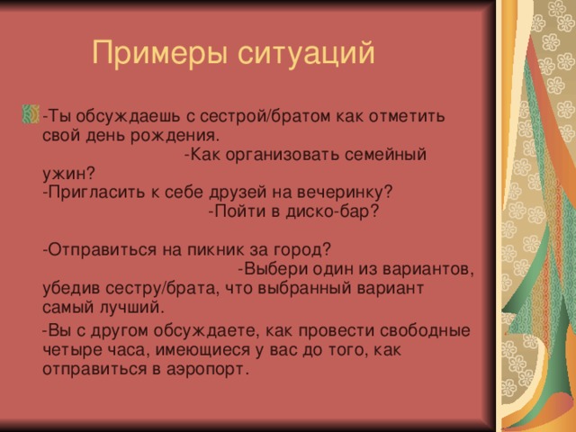 -Ты обсуждаешь с сестрой/братом как отметить свой день рождения. -Как организовать семейный ужин? -Пригласить к себе друзей на вечеринку? -Пойти в диско-бар? -Отправиться на пикник за город? -Выбери один из вариантов, убедив сестру/брата, что выбранный вариант самый лучший.  -Вы с другом обсуждаете, как провести свободные четыре часа, имеющиеся у вас до того, как отправиться в аэропорт. 