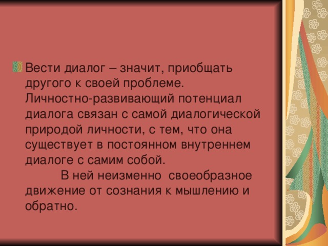 Вести диалог – значит, приобщать другого к своей проблеме. Личностно-развивающий потенциал диалога связан с самой диалогической природой личности, с тем, что она существует в постоянном внутреннем диалоге с самим собой. В ней неизменно своеобразное движение от сознания к мышлению и обратно. 