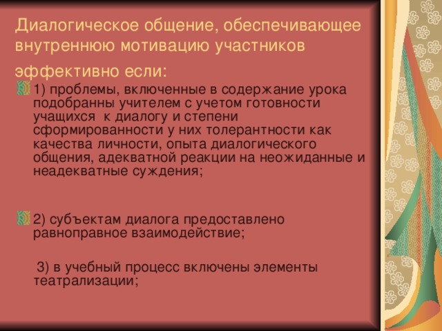 Диалогическое общение, обеспечивающее внутреннюю мотивацию участников эффективно если:  1) проблемы, включенные в содержание урока подобранны учителем с учетом готовности учащихся к диалогу и степени сформированности у них толерантности как качества личности, опыта диалогического общения, адекватной реакции на неожиданные и неадекватные суждения;  2) субъектам диалога предоставлено равноправное взаимодействие;  3) в учебный процесс включены элементы театрализации; 