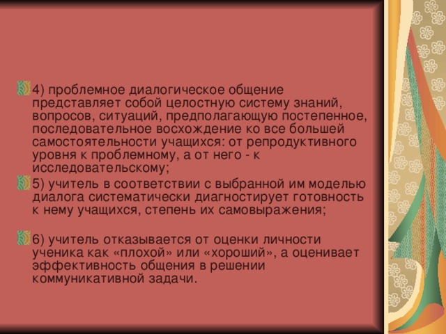4) проблемное диалогическое общение представляет собой целостную систему знаний, вопросов, ситуаций, предполагающую постепенное, последовательное восхождение ко все большей самостоятельности учащихся: от репродуктивного уровня к проблемному, а от него - к исследовательскому; 5) учитель в соответствии с выбранной им моделью диалога систематически диагностирует готовность к нему учащихся, степень их самовыражения; 6) учитель отказывается от оценки личности ученика как «плохой» или «хороший», а оценивает эффективность общения в решении коммуникативной задачи. 