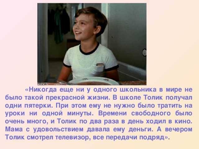  «Никогда еще ни у одного школьника в мире не было такой прекрасной жизни. В школе Толик получал одни пятерки. При этом ему не нужно было тратить на уроки ни одной минуты. Времени свободного было очень много, и Толик по два раза в день ходил в кино. Мама с удовольствием давала ему деньги. А вечером Толик смотрел телевизор, все передачи подряд». 