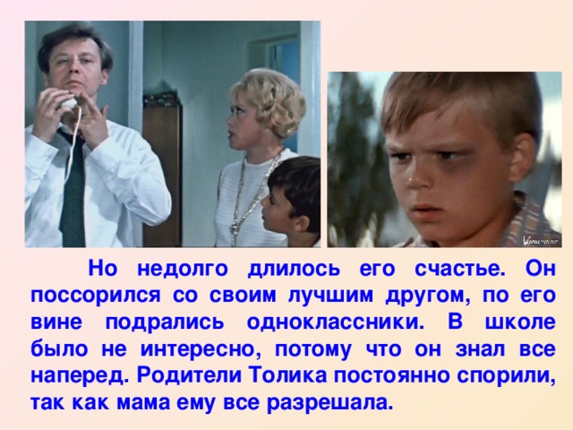  Но недолго длилось его счастье. Он поссорился со своим лучшим другом, по его вине подрались одноклассники. В школе было не интересно, потому что он знал все наперед. Родители Толика постоянно спорили, так как мама ему все разрешала. 